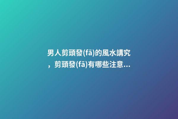男人剪頭發(fā)的風水講究，剪頭發(fā)有哪些注意事項